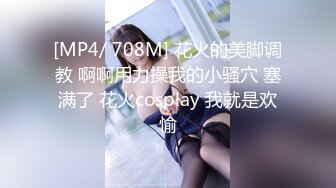 [MP4/ 708M] 花火的美脚调教 啊啊用力操我的小骚穴 塞满了 花火cosplay 我就是欢愉