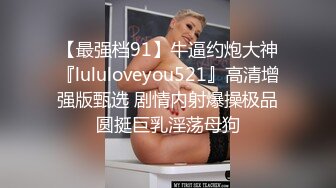 【最强档91】牛逼约炮大神『lululoveyou521』高清增强版甄选 剧情内射爆操极品圆挺巨乳淫荡母狗