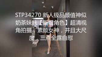 STP34270 新人极品颜值神似奶茶妹妹【新增角色】超清视角拍摄，素颜女神，并且大尺度，三点全露自慰