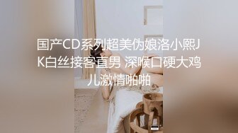 国产CD系列超美伪娘洛小熙JK白丝接客直男 深喉口硬大鸡儿激情啪啪