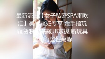 最新流出【女子私密SPA潮吹汇】美臀骚妇专享 金手指玩骚货浪穴 裹硬J8求操 新玩具登场再登性高峰