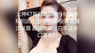 大神KT哥调教超棒身材骚狗私拍流出 沙发跪舔 全裸激情沙发震 超感觉操出白浆淫水 口爆裹射