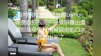 推特网红反差骚母狗Lemon收费自拍视图户外极限露出邀请粉丝单男打炮被狠肏的口水都流出来了