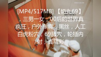 [MP4/517MB] 【奶丸69】，三男一女，00后的世界真疯狂，户外车震，黑丝，人工白虎粉穴，69舔穴，轮插内射，真精彩