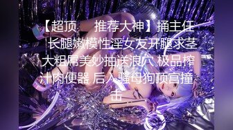 【超顶❤️推荐大神】捅主任✿ 长腿嫩模性淫女友开腿求茎 大粗屌美妙抽送浪穴 极品榨汁肉便器 后入骚母狗顶宫撞击