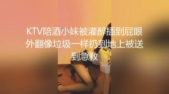 KTV陪酒小妹被灌醉插到屁眼外翻像垃圾一样扔到地上被送到急救