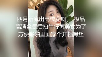 四月新流出高校女厕❤️极品高清全景后拍牛仔裤美女为了方便啪啪里面穿个开档黑丝