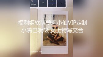 -福利姬软萌萝莉小仙VIP定制 小嘴巴吮吸 女上特写交合