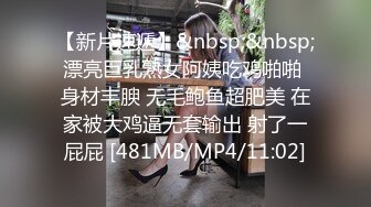 【新片速遞】&nbsp;&nbsp;漂亮巨乳熟女阿姨吃鸡啪啪 身材丰腴 无毛鲍鱼超肥美 在家被大鸡逼无套输出 射了一屁屁 [481MB/MP4/11:02]