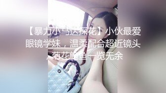 【暴力小马达探花】小伙最爱眼镜学妹，温柔配合超近镜头，菊花鲍鱼一览无余