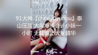 91大神『chenyuyuhou』泰山压顶 大屌爆操会计小妹一小时 无套输出大量精华