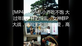 [MP4/ 760M] 小乔吃不饱 大过年的一样的淫乱，女神群P大战，露脸无套啪啪做爱，高潮呻吟