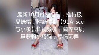 最新10月付费福利，推特极品绿帽，性瘾情侣【91A-sce与小条】长视频⑧，圈养高质量萝莉小母狗，尽情玩弄