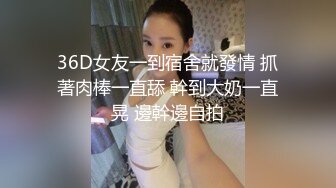 36D女友一到宿舍就發情 抓著肉棒一直舔 幹到大奶一直晃 邊幹邊自拍