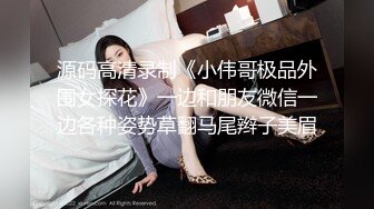 源码高清录制《小伟哥极品外围女探花》一边和朋友微信一边各种姿势草翻马尾辫子美眉