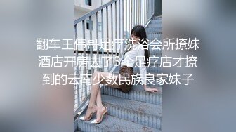 翻车王伟哥足疗洗浴会所撩妹酒店开房去了3个足疗店才撩到的云南少数民族良家妹子