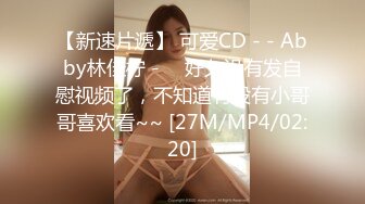 【新速片遞】 可爱CD - - Abby林佳柠 - ♈ 好久没有发自慰视频了，不知道有没有小哥哥喜欢看~~ [27M/MP4/02:20]