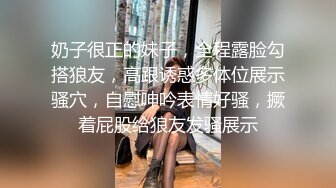 奶子很正的妹子，全程露脸勾搭狼友，高跟诱惑多体位展示骚穴，自慰呻吟表情好骚，撅着屁股给狼友发骚展示