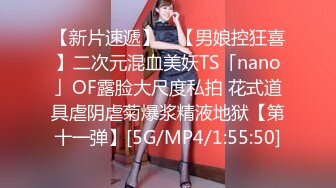 【新片速遞】 ✨【男娘控狂喜】二次元混血美妖TS「nano」OF露脸大尺度私拍 花式道具虐阴虐菊爆浆精液地狱【第十一弹】[5G/MP4/1:55:50]