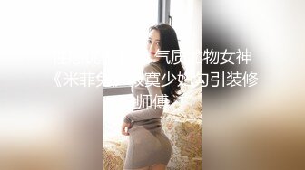 性感优雅御姐 气质尤物女神《米菲兔》寂寞少妇勾引装修师傅