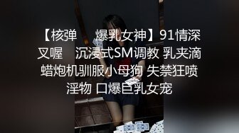 【核弹❤️爆乳女神】91情深叉喔✿ 沉浸式SM调教 乳夹滴蜡炮机驯服小母狗 失禁狂喷淫物 口爆巨乳女宠