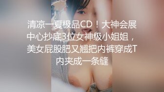 清凉一夏极品CD！大神会展中心抄底3位女神级小姐姐，美女屁股肥又翘把内裤穿成T内夹成一条缝