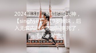 2024年3月，推特约炮大神，【singhye】，19岁嫩妹，后入无套内射，嗷嗷叫爽死了，干完一起洗