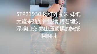 STP21930 网红外围妹 妹纸太骚来劲加钟继续 蹲着埋头深喉口交 泰山压顶操的妹纸啊啊叫