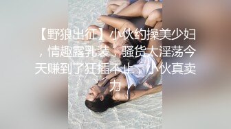 【野狼出征】小伙约操美少妇，情趣露乳装，骚货太淫荡今天赚到了狂插不止，小伙真卖力