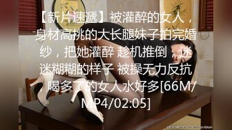 【新片速遞】被灌醉的女人，身材高挑的大长腿妹子拍完婚纱，把她灌醉 趁机推倒，迷迷糊糊的样子 被操无力反抗，喝多了的女人水好多[66M/MP4/02:05]