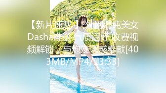 【新片速遞 】 外网清纯美女Dasha推送 气质活好 收费视频解锁，与炮友诱惑奉献[403MB/MP4/13:33]