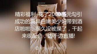 精彩福利-花了2000多元勾引成功的离异白嫩美少妇带到酒店啪啪，很久没被操了，干起来很配合，边干边直播!