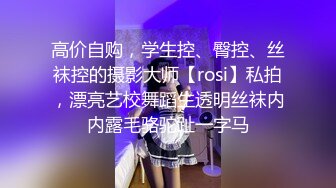 高价自购，学生控、臀控、丝袜控的摄影大师【rosi】私拍，漂亮艺校舞蹈生透明丝袜内内露毛骆驼趾一字马