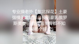 专业操老外【东北探花】土豪强横无套轮操三极品豪乳俄罗斯美女 三叠罗翘美臀都不知道操哪个好 (2)