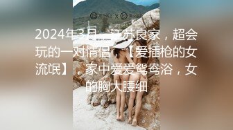 2024年3月，江苏良家，超会玩的一对情侣，【爱插枪的女流氓】，家中爱爱鸳鸯浴，女的胸大腰细