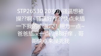 STP26530 20岁小骚逼想被操??啊~骚逼好痒??快点来插一下我的小逼穴！用力一点~爸爸插深一点，BB好痒，哥哥快点来操死我