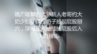 跳广场舞的大爷新人老哥约大奶少妇，揉捏奶子翘起屁股掰穴，深喉正入抽插扶屁股后入大力撞击