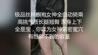 极品丝袜旗袍女神全自动骑乘 高挑气质长腿翘臀 浑身上下全是宝，你以为女神紧密蜜穴有想象不到的容量