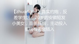 【zhuodetwi】真实约炮，反差学生妹，20岁的安徽短发小美女，苗条纤细，主动投入蜜桃臀无套插入