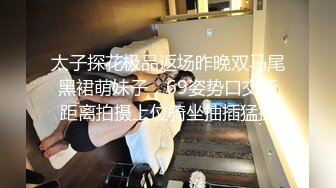 太子探花极品返场昨晚双马尾黑裙萌妹子，69姿势口交近距离拍摄上位骑坐抽插猛操