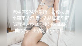 老中医SPA养生馆，按摩技师小哥手法舒适，先从脚跟到阴部再深入按摩，少妇被挑逗仙仙欲死，主动掏出小哥老二