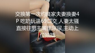 交换第一次约良家夫妻换妻4P 吃奶玩逼69口交 人妻太骚直接往男主嘴里尿尿 主动上位抽插