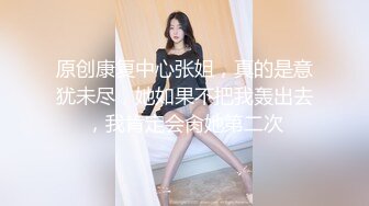 原创康复中心张姐，真的是意犹未尽，她如果不把我轰出去，我肯定会肏她第二次