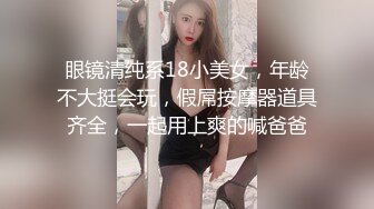 眼镜清纯系18小美女，年龄不大挺会玩，假屌按摩器道具齐全，一起用上爽的喊爸爸