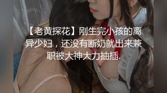 【老黄探花】刚生完小孩的离异少妇，还没有断奶就出来兼职被大神大力抽插.