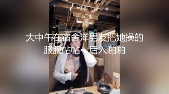 大中午在宿舍洋男友把她操的服服帖帖，后入啪啪