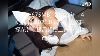 [MP4/675MB]【2023年，4K画质】2021.05.24，【文轩探花】，极品超模二选一，精品美女