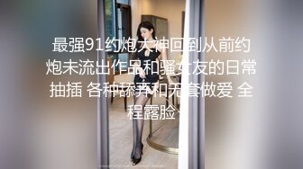 最强91约炮大神回到从前约炮未流出作品和骚女友的日常抽插 各种舔弄和无套做爱 全程露脸