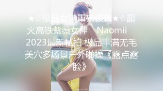 ★☆极品女神重磅核弹★☆超火高铁紫薇女神 ▶Naomii◀ 2023最新私拍 极品丰满无毛美穴多场景户外啪操《露点露脸》