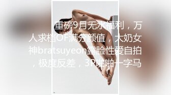 ⚫️⚫️重磅9月无水福利，万人求档OF满分颜值，大奶女神bratsuyeon露脸性爱自拍，极度反差，3P啪啪一字马